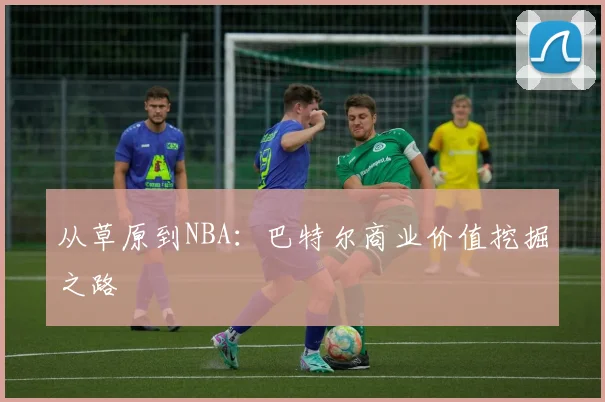 从草原到NBA：巴特尔商业价值挖掘之路