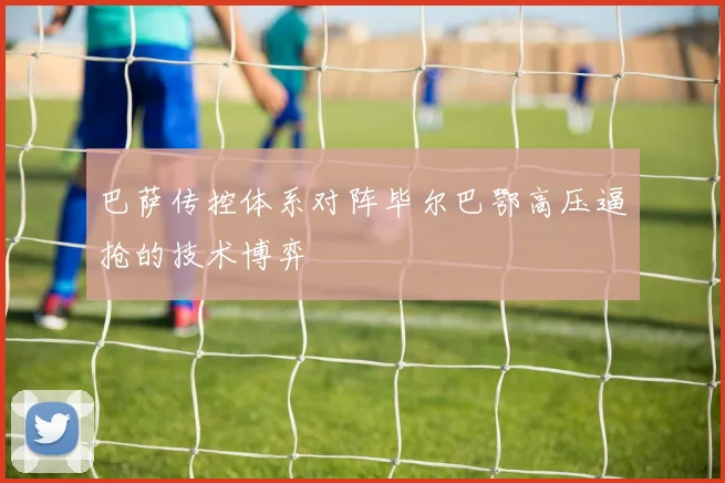 巴萨传控体系对阵毕尔巴鄂高压逼抢的技术博弈