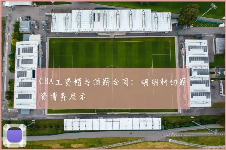 CBA工资帽与顶薪合同：胡明轩的薪资博弈启示