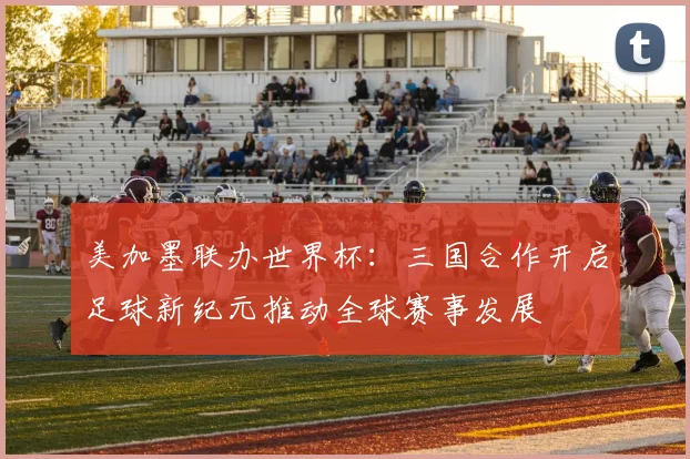 美加墨联办世界杯：三国合作开启足球新纪元推动全球赛事发展