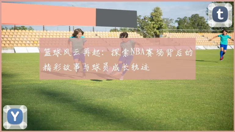 篮球风云再起：探索NBA赛场背后的精彩故事与球员成长轨迹