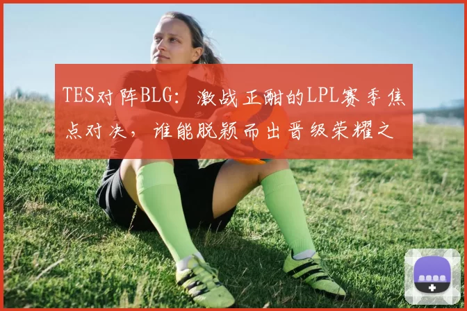 TES对阵BLG：激战正酣的LPL赛季焦点对决，谁能脱颖而出晋级荣耀之巅