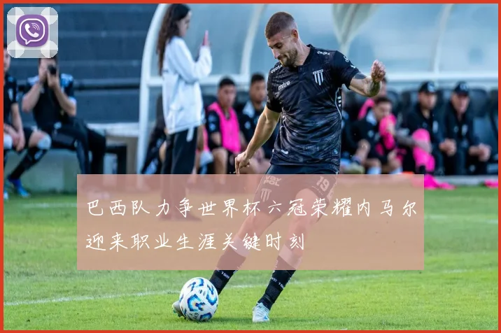 巴西队力争世界杯六冠荣耀内马尔迎来职业生涯关键时刻