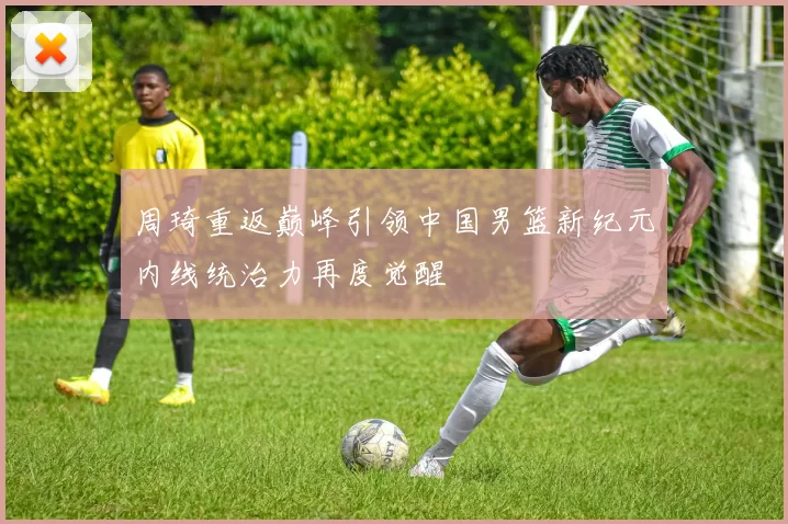 周琦重返巅峰引领中国男篮新纪元内线统治力再度觉醒