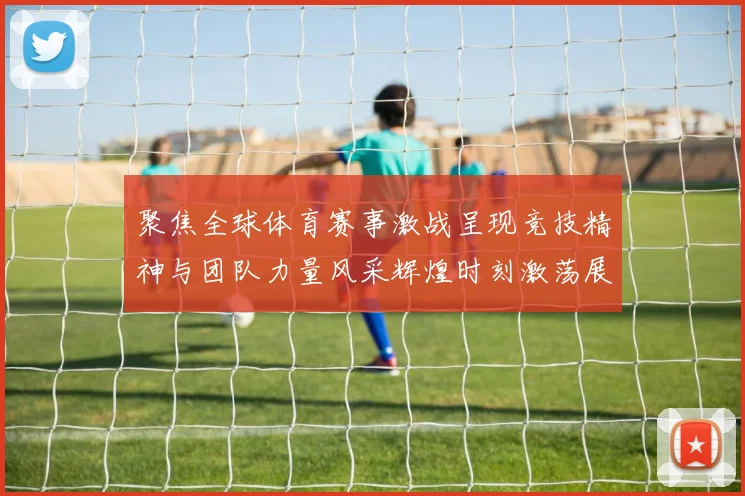 聚焦全球体育赛事激战呈现竞技精神与团队力量风采辉煌时刻激荡展