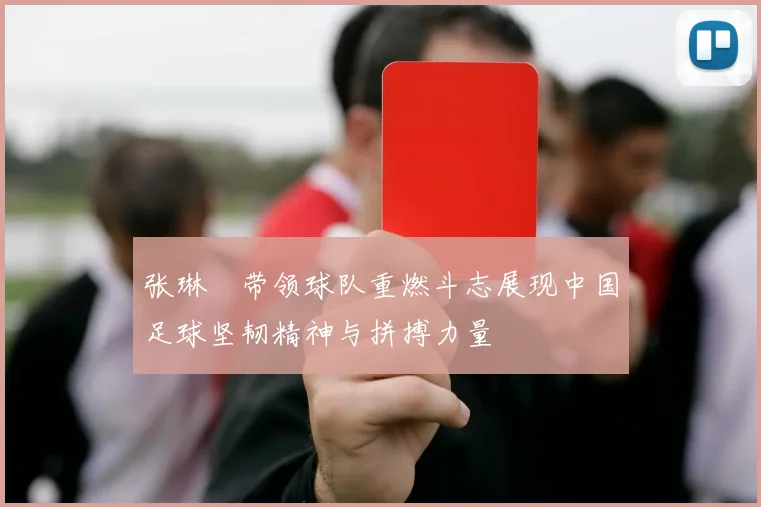 张琳芃带领球队重燃斗志展现中国足球坚韧精神与拼搏力量